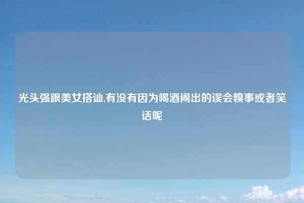 光头强跟美女搭讪,有没有因为喝酒闹出的误会糗事或者笑话呢