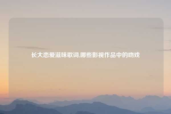 长大恋爱滋味歌词,哪些影视作品中的吻戏