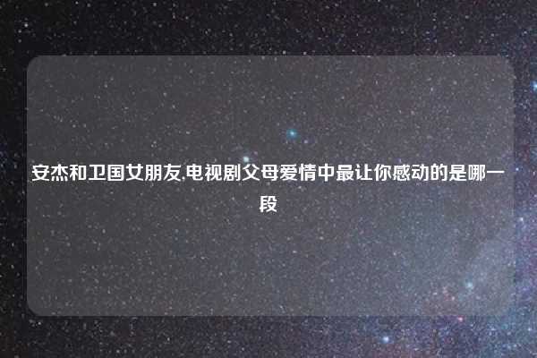 安杰和卫国女朋友,电视剧父母爱情中最让你感动的是哪一段