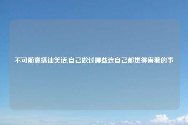 不可随意搭讪笑话,自己做过哪些连自己都觉得害羞的事