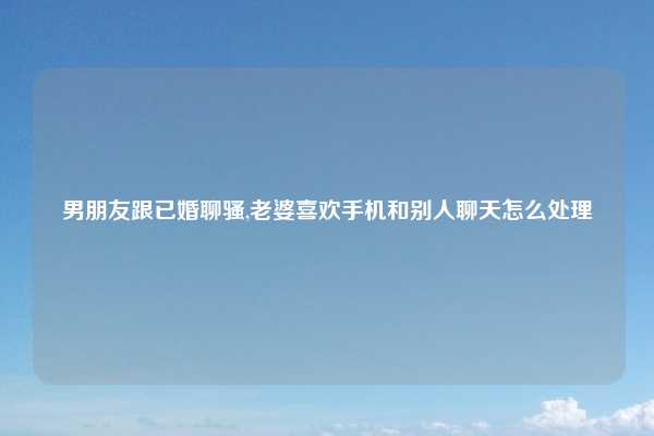 男朋友跟已婚聊骚,老婆喜欢手机和别人聊天怎么处理
