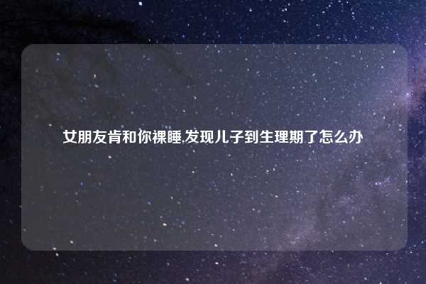 女朋友肯和你裸睡,发现儿子到生理期了怎么办