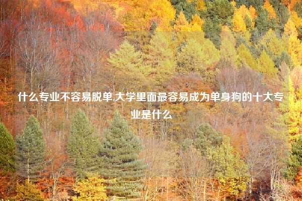 什么专业不容易脱单,大学里面最容易成为单身狗的十大专业是什么