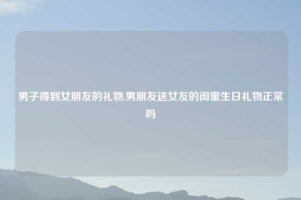 男子得到女朋友的礼物,男朋友送女友的闺蜜生日礼物正常吗