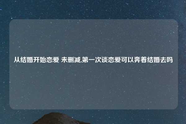 从结婚开始恋爱 未删减,第一次谈恋爱可以奔着结婚去吗