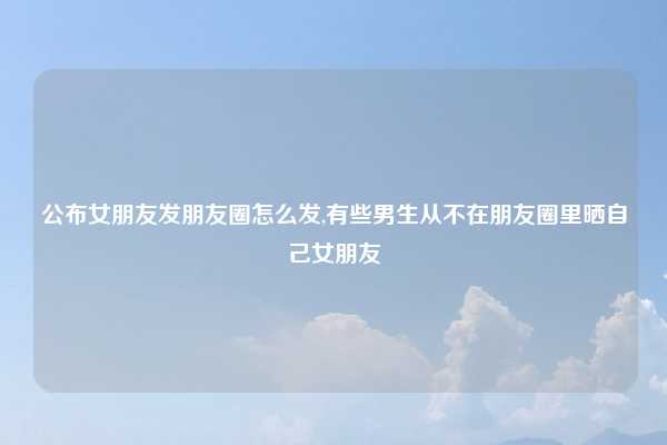 公布女朋友发朋友圈怎么发,有些男生从不在朋友圈里晒自己女朋友