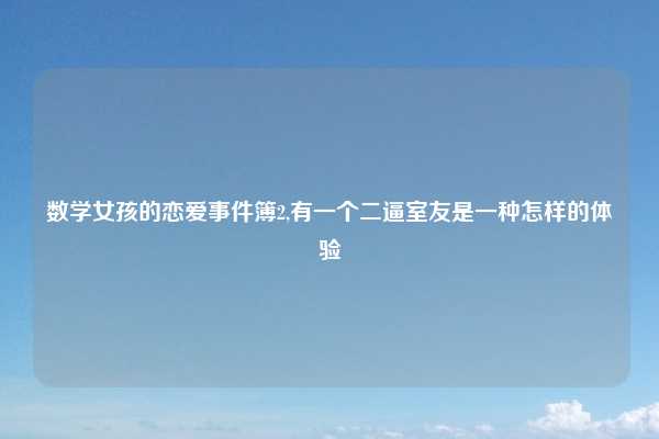 数学女孩的恋爱事件簿2,有一个二逼室友是一种怎样的体验