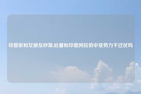 印度歌和女朋友吵架,吐蕃和印度阿拉伯中亚势力干过仗吗