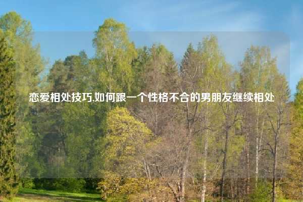 恋爱相处技巧,如何跟一个性格不合的男朋友继续相处
