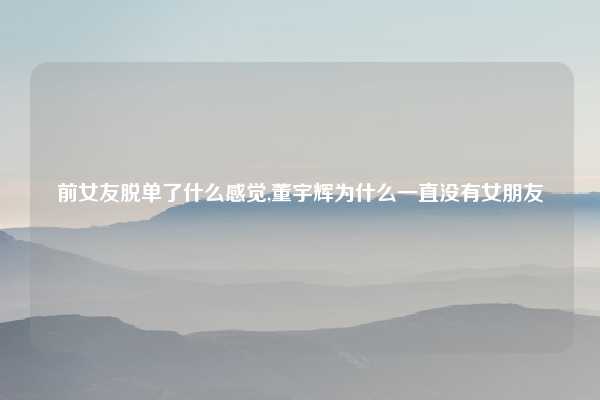 前女友脱单了什么感觉,董宇辉为什么一直没有女朋友