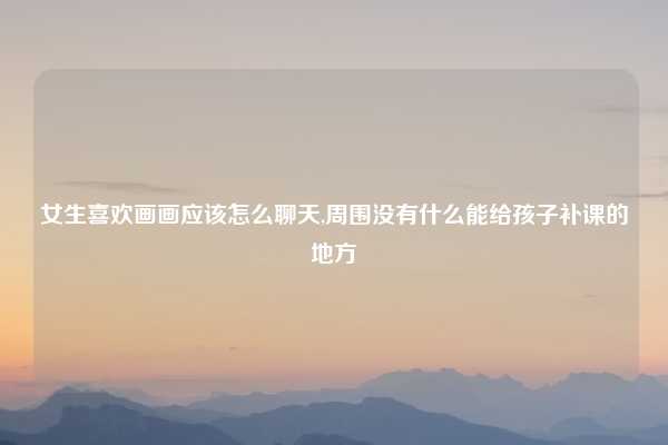 女生喜欢画画应该怎么聊天,周围没有什么能给孩子补课的地方