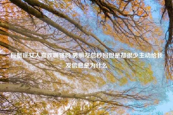 巨蟹座女人喜欢聊骚吗,男朋友总秒回但是却很少主动给我发信息是为什么