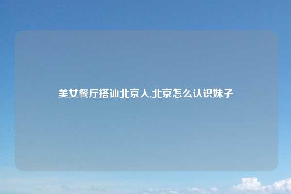 美女餐厅搭讪北京人,北京怎么认识妹子