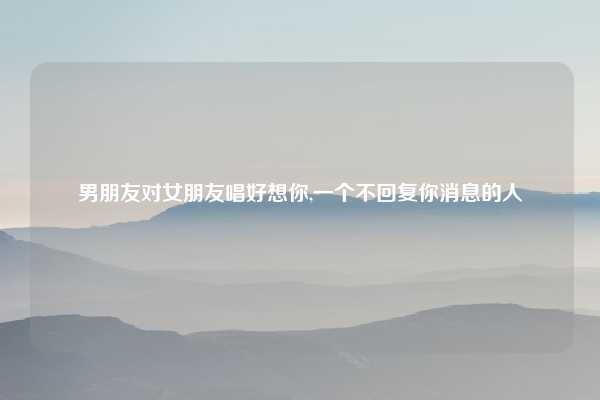 男朋友对女朋友唱好想你,一个不回复你消息的人