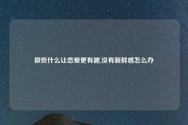 做些什么让恋爱更有趣,没有新鲜感怎么办