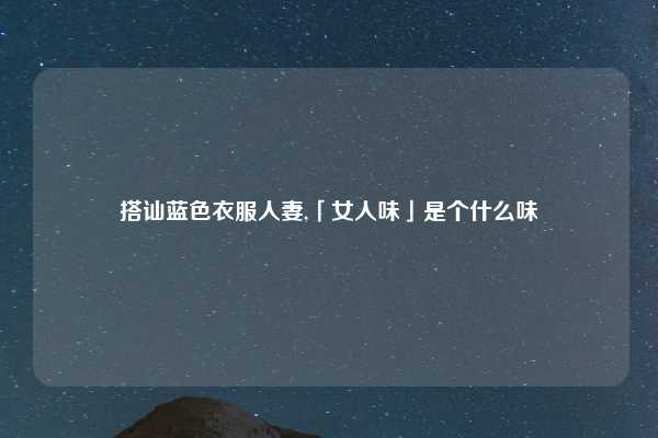 搭讪蓝色衣服人妻,「女人味」是个什么味