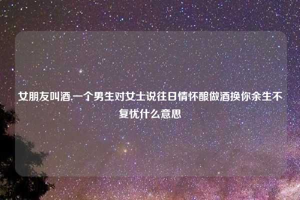女朋友叫酒,一个男生对女士说往日情怀酿做酒换你余生不复忧什么意思