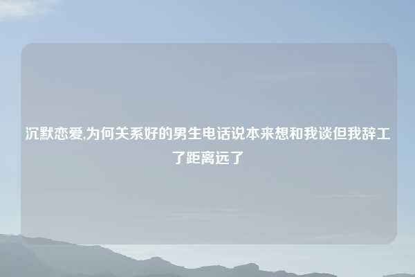 沉默恋爱,为何关系好的男生电话说本来想和我谈但我辞工了距离远了