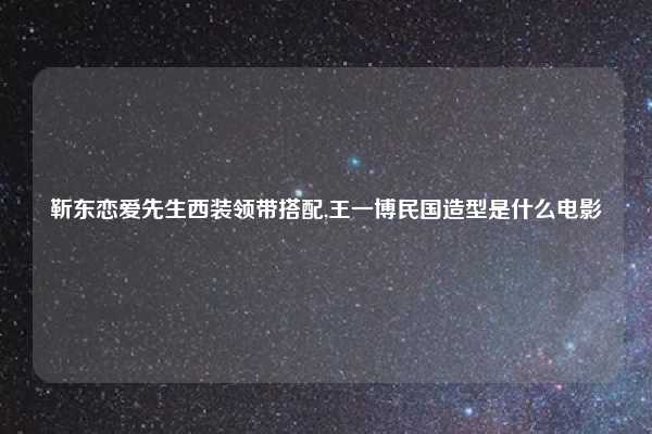 靳东恋爱先生西装领带搭配,王一博民国造型是什么电影