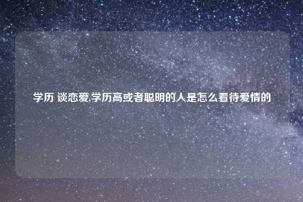 学历 谈恋爱,学历高或者聪明的人是怎么看待爱情的