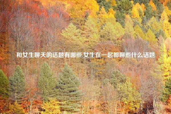 和女生聊天的话题有哪些,女生在一起都聊些什么话题