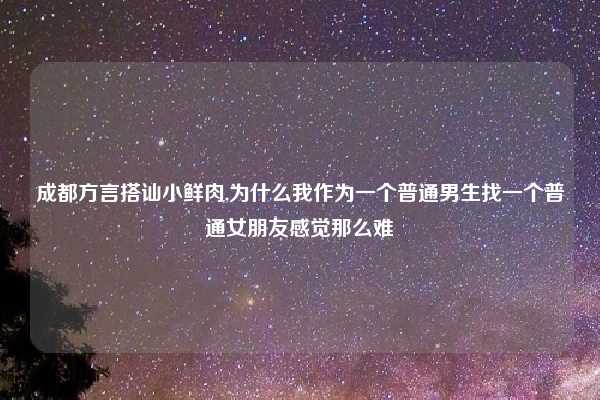 成都方言搭讪小鲜肉,为什么我作为一个普通男生找一个普通女朋友感觉那么难