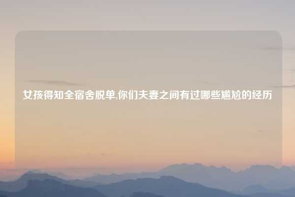 女孩得知全宿舍脱单,你们夫妻之间有过哪些尴尬的经历