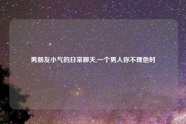 男朋友小气的日常聊天,一个男人你不理他时