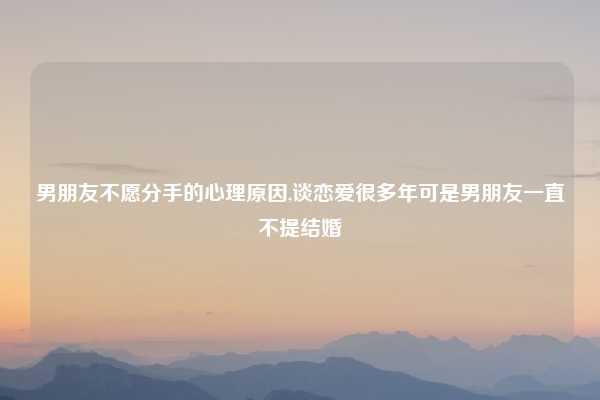 男朋友不愿分手的心理原因,谈恋爱很多年可是男朋友一直不提结婚