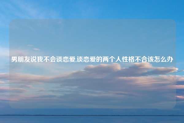 男朋友说我不会谈恋爱,谈恋爱的两个人性格不合该怎么办