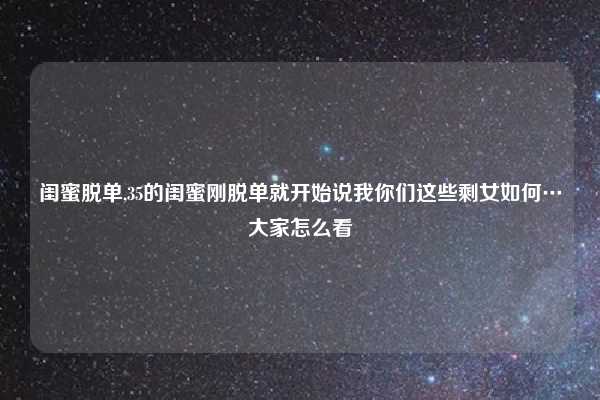 闺蜜脱单,35的闺蜜刚脱单就开始说我你们这些剩女如何…大家怎么看