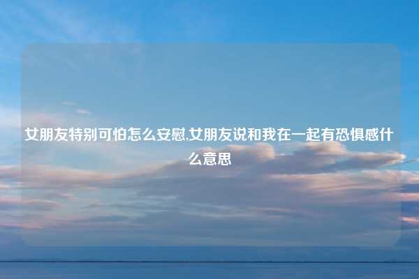 女朋友特别可怕怎么安慰,女朋友说和我在一起有恐惧感什么意思