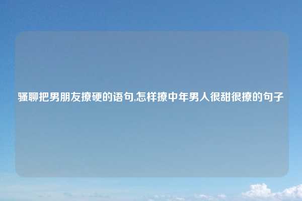 骚聊把男朋友撩硬的语句,怎样撩中年男人很甜很撩的句子