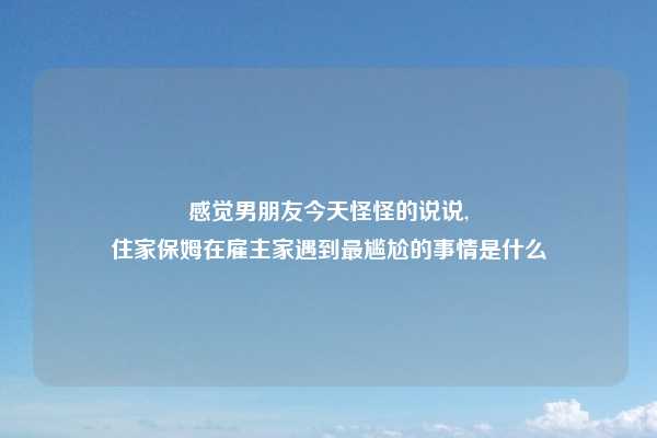 感觉男朋友今天怪怪的说说,
住家保姆在雇主家遇到最尴尬的事情是什么
