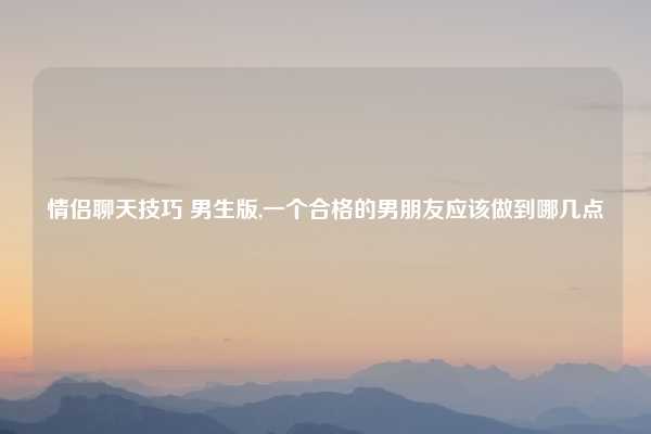 情侣聊天技巧 男生版,一个合格的男朋友应该做到哪几点