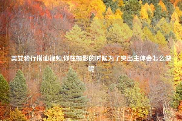 美女骑行搭讪视频,你在摄影的时候为了突出主体会怎么做呢