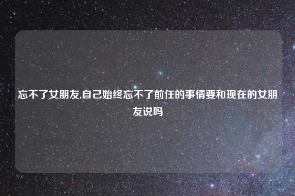 忘不了女朋友,自己始终忘不了前任的事情要和现在的女朋友说吗