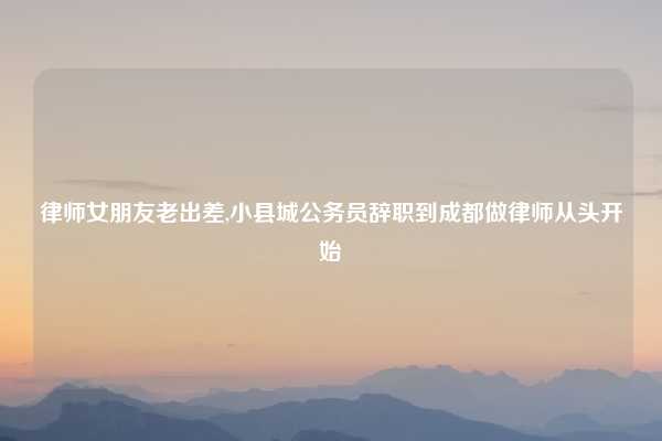 律师女朋友老出差,小县城公务员辞职到成都做律师从头开始