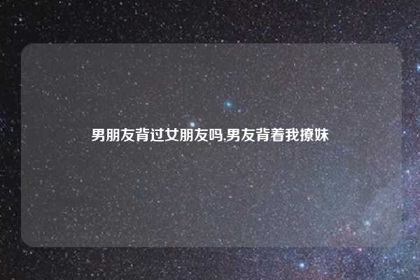 男朋友背过女朋友吗,男友背着我撩妹