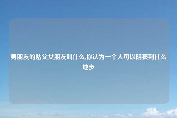 男朋友的姑父女朋友叫什么,你认为一个人可以阴狠到什么地步