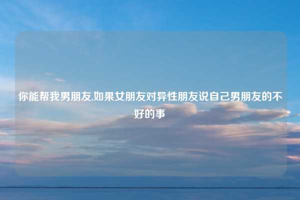 你能帮我男朋友,如果女朋友对异性朋友说自己男朋友的不好的事