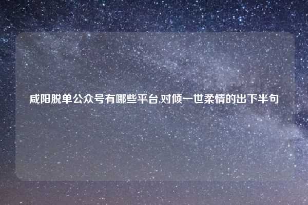 咸阳脱单公众号有哪些平台,对倾一世柔情的出下半句