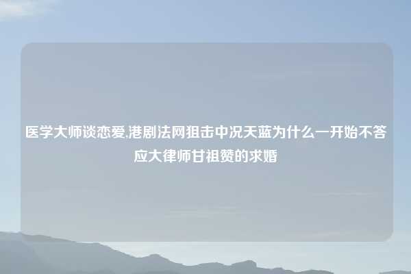 医学大师谈恋爱,港剧法网狙击中况天蓝为什么一开始不答应大律师甘祖赞的求婚