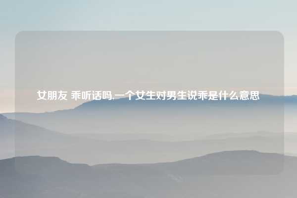 女朋友 乖听话吗,一个女生对男生说乖是什么意思