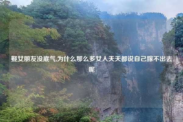 娶女朋友没底气,为什么那么多女人天天都说自己嫁不出去呢