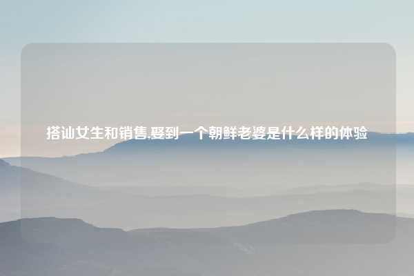 搭讪女生和销售,娶到一个朝鲜老婆是什么样的体验