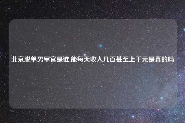北京脱单男军官是谁,能每天收入几百甚至上千元是真的吗
