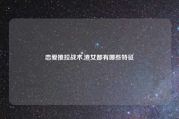 恋爱推拉战术,渣女都有哪些特征