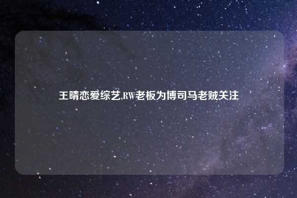 王晴恋爱综艺,RW老板为博司马老贼关注