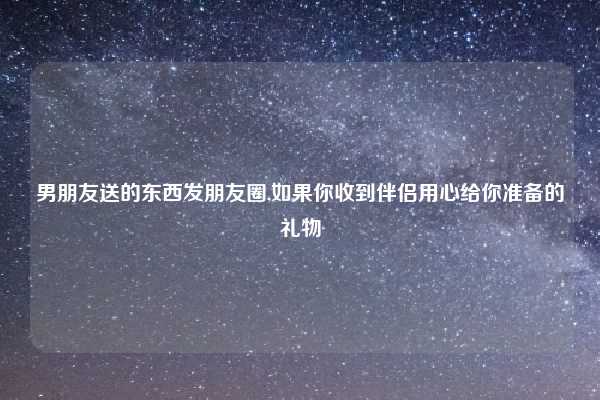 男朋友送的东西发朋友圈,如果你收到伴侣用心给你准备的礼物